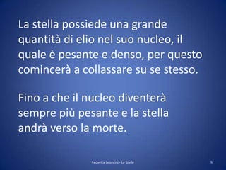 La stella possiede una grande
quantità di elio nel suo nucleo, il
quale è pesante e denso, per questo
comincerà a collassare su se stesso.

Fino a che il nucleo diventerà
sempre più pesante e la stella
andrà verso la morte.

              Federica Leoncini - Le Stelle   9
 