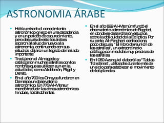 ASTRONOMIA ÁRABE Había entrado el conocimiento astronómico griego en una decadencia y en un periodo de oscurecimiento, pero después de esto los árabes sacaron a la luz de nuevo a la astronomía, continuando con sus estudios, dejaron un legado demasiado importante:  Tradujeron el Almagesto y catalogaron muchas estrellas con los nombres que se utilizan aun en la actualidad, como Aldebarán, Rigel y Deneb. En el año 700 los Omeyas fundaron en Damasco un observatorio astronómico. En 773 Al-Mansur mandó traducir las obras astronómicas hindúes, los Siddhantas. En el año 829 Al-Mamúm fundó el observatorio astronómico de Bagdad, en donde se desarrollaron estudios sobre la oblicuidad de la Eclíptica. Por su parte, Al-Farghani confecciona, poco después, "El libro de reunión de las estrellas", un extraordinario catálogo con medidas muy precisas de las estrellas.  En 1080 Azarquiel elaboró las "Tablas Toledanas", utilizadas durante más de un siglo para establecer el movimiento de los planetas. 