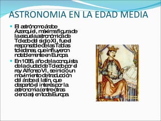 ASTRONOMIA EN LA EDAD MEDIA El astrónomo árabe Azarquiel, máxima figura de la escuela astronómica de Toledo del siglo XI, fue el responsable de las Tablas toledanas, que influyeron notablemente en Europa. En 1085, año de la conquista de la ciudad de Toledo por el rey Alfonso VI, se inició un movimiento de traducción del árabe al latín, que despertó el interés por la astronomía (entre otras ciencias) en toda Europa. 
