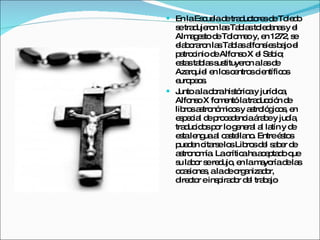 En la Escuela de traductores de Toledo se tradujeron las Tablas toledanas y el Almagesto de Tolomeo y, en 1272, se elaboraron las Tablas alfonsíes bajo el patrocinio de Alfonso X el Sabio; estas tablas sustituyeron a las de Azarquiel en los centros científicos europeos. Junto a la obra histórica y jurídica, Alfonso X fomentó la traducción de libros astronómicos y astrológicos, en especial de procedencia árabe y judía, traducidos por lo general al latín y de esta lengua al castellano. Entre éstos pueden citarse los Libros del saber de astronomía. La crítica ha aceptado que su labor se redujo, en la mayoría de las ocasiones, a la de organizador, director e inspirador del trabajo 