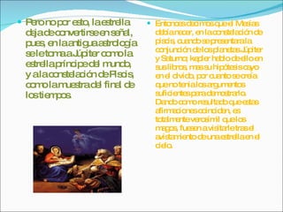 Pero no por esto, la estrella deja de convertirse en señal, pues, en la antigua astrología se le toma a Júpiter como la estrella príncipe del mundo, y a la constelación de Piscis, como la muestra del final de los tiempos. Entonces decimos que el Mesías debía nacer, en la constelación de piscis, cuando se presentara la conjunción de los planetas Júpiter y Saturno; kepler hablo de ello en sus libros, mas su hipótesis cayo en el olvido, por cuanto se creía que no tenia los argumentos suficientes para demostrarlo. Dando como resultado que estas afirmaciones coinciden, es totalmente verosímil que los magos, fuesen a visitarle tras el avistamiento de una estrella en el cielo. 