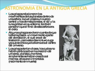 ASTRONOMIA EN LA ANTIGUA GRECIA Los griegos relacionaron los movimientos de los planetas dentro de una esfera, la cual poseía un cuerpo central y los de mas planetas, el sol y la luna giraban en su entorno; también pensaron que el final de esta esfera era el cielo. Algunos griegos se dieron cuenta de que la tierra poseía  un movimiento aparte del de rotación, el cual era el de traslación, pero esta idea no tuvo auge ya que se creía que la tierra era el centro del universo. Los griegos tenían dioses, los cuales no habían participado en la creación del universo, planeta u hombres, simplemente se habían creado a si mismos; ellos eran inmortales (nacimiento sin muerte) 