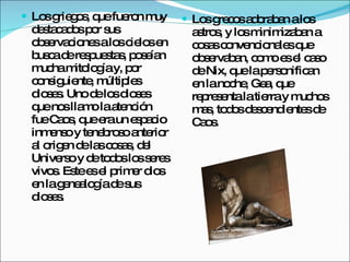 Los griegos, que fueron muy destacados por sus observaciones a los cielos en busca de respuestas, poseían mucha mitología y, por consiguiente, múltiples dioses. Uno de los dioses que nos llamo la atención fue Caos, que era un  espacio inmenso y tenebroso anterior al origen de las cosas, del Universo y de todos los seres vivos. Este es el primer dios en la genealogía de sus dioses. Los grecos adoraban a los astros, y los minimizaban a cosas convencionales que observaban, como es el caso de Nix, que la personifican en la noche, Gea, que representa la tierra y muchos mas, todos descendientes de Caos. 