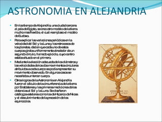 ASTRONOMIA EN ALEJANDRIA En los tiempo de Alejandría, una ciudad cercana al país de Egipto, se creo otro modelo de la tierra mucho mas flexible, el cual reemplazo el modelo de Eudoxo. Para explicar las variaciones periódicas en la velocidad del Sol y la Luna y los retrocesos de los planetas, decían que cada uno de estos cuerpos giraba uniformemente alrededor de un segundo círculo, llamado epiciclo, cuyo centro estaba situado en el primero.  Mediante la elección adecuada de los diámetros y las velocidades de los dos movimientos circulares atribuidos a cada cuerpo se podía representar su movimiento observado. En algunos casos se necesitaba un tercer cuerpo. Otros logros de la Astronomía en Alejandría fueron el cálculo de la circunferencia de la tierra por Eratóstenes y las primeras mediciones de las distancias al Sol y la Luna. Se diseñaron catálogos estelares como los de Hiparco de Nicea y el descubrimiento de la precesión de los equinoccios.   