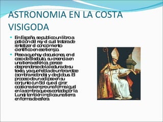ASTRONOMIA EN LA COSTA VISIGODA En España, se publico un libro a petición del rey el cual tratara de sintetizar el conocimiento científico en ese tiempo. Pese a que hay discusiones, en el caso de Sisebuto, su creencia en una tierra esférica, parece desprenderse de la lectura de su texto, ya que habla de umbra rotae (sombra redonda) y de globus. El proceso de un eclipse en su conjunto (un Sol que al girar ocasiona siempre una forma igual en la sombra que es cortada por la Luna) también implica una tierra en forma de esfera. 