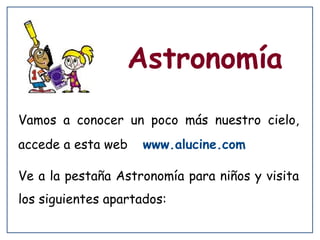 Astronomía
Vamos a conocer un poco más nuestro cielo,
accede a esta web

www.alucine.com

Ve a la pestaña Astronomía para niños y visita
los siguientes apartados:

 