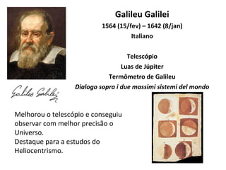 Galileu Galilei 1564 (15/fev) – 1642 (8/jan) Italiano Telescópio Luas de Júpiter Termômetro de Galileu Dialogo sopra i due massimi sistemi del mondo Melhorou o telescópio e conseguiu observar com melhor precisão o Universo.  Destaque para a estudos do Heliocentrismo. 