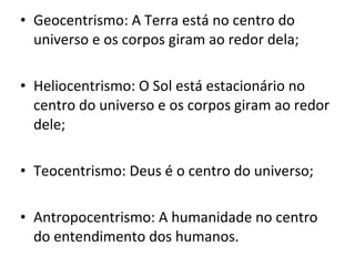Geocentrismo: A Terra está no centro do universo e os corpos giram ao redor dela; Heliocentrismo: O Sol está estacionário no centro do universo e os corpos giram ao redor dele; Teocentrismo: Deus é o centro do universo; Antropocentrismo: A humanidade no centro do entendimento dos humanos. 