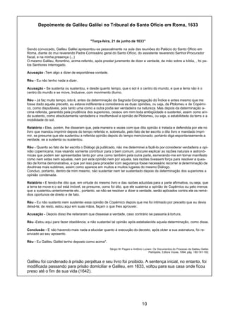 10
Depoimento de Galileu Galilei no Tribunal do Santo Ofício em Roma, 1633
"Terça-feira, 21 de junho de 1633”
Sendo convocado, Galileu Galilei apresentou-se pessoalmente na aula das reuniões do Palácio do Santo Ofício em
Roma, diante do mui reverendo Padre Comissário geral do Santo Ofício, do assistente reverendo Senhor Procurador
fiscal, e na minha presença (...)
O mesmo Galileu, florentino, acima referido, após prestar juramento de dizer a verdade, de mão sobre a bíblia, , foi pe-
los Senhores interrogado.
Acusação -Tem algo a dizer de espontânea vontade.
Réu - Eu não tenho nada a dizer.
Acusação - Se sustenta ou sustentou, e desde quanto tempo, que o sol é o centro do mundo, e que a terra não é o
centro do mundo e se move, Inclusive, com movimento diurno.
Réu - Já faz muito tempo, isto é, antes da determinação da Sagrada Congregação do Índice e antes mesmo que me
fosse dado aquele preceito, eu estava indiferente e considerava as duas opiniões, ou seja, de Ptolomeu e de Copérni-
co, como disputáveis, pois tanto uma como a outra podia ser verdadeira na natureza. Mas depois da determinação a-
cima referida, garantido pela prudência dos superiores, cessou em mim toda ambigüidade e sustentei, assim como ain-
da sustento, como absolutamente verdadeira e insofismável a opinião de Ptolomeu, ou seja, a estabilidade da terra e a
mobilidade do sol.
Relatório - Eles, porém, lhe disseram que, pela maneira e vezes com que dita opinião é tratada e defendida por ele no
livro que mandou imprimir depois do tempo referido e, sobretudo, pelo fato de ter escrito o dito livro e mandado impri-
mir, se presume que ele sustentou a referida opinião depois do tempo mencionado; portanto diga espontaneamente a
verdade, se a sustenta ou sustentou.
Réu - Quanto ao fato de ter escrito o Diálogo já publicado, não me determinei a fazê-lo por considerar verdadeira a opi-
nião copernicana; mas visando somente contribuir para o bem comum, procurei explicar as razões naturais e astronô-
micas que podem ser apresentadas tanto por uma como também pela outra parte, esmerando-me em tornar manifesto
como nem estas nem aquelas, nem por esta opinião nem por aquela, tais razões tivessem força para resolver a ques-
tão de forma demonstrativa, e que por isso para proceder com segurança fosse necessário recorrer à determinação de
doutrinas mais sublimes, assim como aparece em muitos e muitos lugares do mesmo Diálogo.
Concluo, portanto, dentro de mim mesmo, não sustentar nem ter sustentado depois da determinação dos superiores a
opinião condenada.
Relatório - E tendo-lhe dito que, em virtude do mesmo livro e das razões aduzidas para a parte afirmativa, ou seja, que
a terra se move e o sol está imóvel, se presume, como foi dito, que ele sustenta a opinião de Copérnico ou pelo menos
que a sustentou anteriormente etc., portanto, se não se resolver a dizer a verdade, serão aplicados contra ele os remé-
dios oportunos de direito e de fato.
Réu - Eu não sustento nem sustentei essa opinião de Copérnico depois que me foi intimado por preceito que eu devia
deixá-la; de resto, estou aqui em suas mãos, façam o que lhes aprouver.
Acusação - Depois disso lhe reiteraram que dissesse a verdade, caso contrário se passaria à tortura.
Réu -Estou aqui para fazer obediência; e não sustentei tal opinião após estabelecida aquela determinação, como disse.
Conclusão - E não havendo mais nada a elucidar quanto à execução do decreto, após obter a sua assinatura, foi re-
enviado ao seu aposento.
Réu - Eu Galileu Galilei tenho deposto como acima".
Sérgio M. Pagani e Antônio Luciani. Os Documentos do Processo de Galileu Galilei.
Petrópolis, Editora Vozes, 1994, pág. 180-181-182.
Galileu foi condenado à prisão perpétua e seu livro foi proibido. A sentença inicial, no entanto, foi
modificada passando para prisão domiciliar e Galileu, em 1633, voltou para sua casa onde ficou
preso até o fim de sua vida (1642).
 