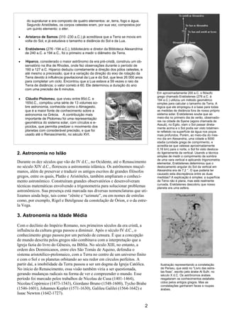 2
2. Astronomia no Islão
Durante os dez séculos que vão do IV d.C., no Ocidente, até o Renascimento
no século XIV d.C., floresceu a astronomia islâmica. Os astrônomos muçul-
manos, além de preservar e traduzir os antigos escritos de grandes filósofos
gregos, entre os quais, Platão e Aristóteles, também ampliaram o conheci-
mento astronômico. Construíram grandes observatórios e desenvolveram
técnicas matemáticas envolvendo a trigonometria para solucionar problemas
astronômicos. Sua presença está marcada nas diversas nomenclaturas que uti-
lizamos ainda hoje, tais como “zênite e “azimute”, ou em nomes de estrelas
como, por exemplo, Rigel e Betelgeuse da constelação de Órion, e o da estre-
la Vega.
3. Astronomia na Idade Média
Com o declínio do Império Romano, nos primeiros séculos da era cristã, a
influência da cultura grega passou a diminuir. Após o século IV d.C., o
conhecimento grego passou por um período de censura. É que a concepção
de mundo descrita pelos gregos não combinava com a interpretação que a
Igreja fazia do livro do Gênesis, na Bíblia. No século XIII, no entanto, a
ordem dos Dominicanos, entre eles São Tomás de Aquino, defendia o
sistema aristotélico-ptolomaico, com a Terra no centro de um universo finito
e com o Sol e os planetas orbitando ao seu redor em círculos perfeitos. A
partir daí, a imobilidade da Terra passou a ser um dogma da Igreja Católica.
No início do Renascimento, essa visão também viria a ser questionada,
gerando mudanças radicais na forma de ver e compreender o mundo. Esse
período foi marcado pelos trabalhos de Nicolau de Cusa (1401-1464),
Nicolau Copérnico (1473-1543), Giordano Bruno (1548-1600), Tycho Brahe
(1546-1601), Johannes Kepler (1571-1630), Galileu Galilei (1564-1642) e
Isaac Newton (1642-1727).
do supralunar e era composto de quatro elementos: ar, terra, fogo e água.
Segundo Aristóteles, os corpos celestes eram, por sua vez, compostos por
um quinto elemento: o éter.
Aristarco de Samos (310 -230 a.C.) já acreditava que a Terra se movia em
volta do Sol, e já estudava o tamanho e distância do Sol e da Lua.
Eratóstenes (276 -194 a.C.), bibliotecário e diretor da Biblioteca Alexandrina
de 240 a.C. a 194 a.C., foi o primeiro a medir o diâmetro da Terra.
Hiparco, considerado o maior astrônomo da era pré-cristã, construiu um ob-
servatório na ilha de Rhodes, onde fez observações durante o período de
160 a 127 a.C. Hiparco deduziu corretamente a direção dos pólos celestes, e
até mesmo a precessão, que é a variação da direção do eixo de rotação da
Terra devido à influência gravitacional da Lua e do Sol, que leva 26 000 anos
para completar um ciclo. Encontrou que a Lua estava a 59 vezes o raio da
Terra de distância; o valor correto é 60. Ele determinou a duração do ano
com uma precisão de 6 minutos.
Cláudio Ptolomeu, que viveu entre 85d.C. e
165d.C., compilou uma série de 13 volumes so-
bre astronomia, conhecida como o Almagesto,
que é a maior fonte de conhecimento sobre a
astronomia na Grécia. A contribuição mais
importante de Ptolomeu foi uma representação
geométrica do sistema solar, com círculos e e-
piciclos, que permitia predizer o movimento dos
planetas com considerável precisão, e que foi
usado até o Renascimento, no século XVI.
Em aproximadamente 200 a.C. o filósofo
grego chamado Eratóstenes (276 a.C. à
194 a.C.) utilizou um método geométrico
simples para calcular o tamanho da Terra. A
lógica que ele empregou é a base para todas
as medidas de distância fora de nosso próprio
sistema solar. Eratóstenes soube que ao
meio-dia no primeiro dia de verão, observado-
res na cidade de Syene (agora chamada de
Assuã), no Egito, viam o Sol passar direta-
mente acima e o Sol podia ser visto totalmen-
te refletido na superfície da água nos poços
mais profundos. Porém, ao meio-dia do mes-
mo dia em Alexandria, uma cidade a 5000
stadia (unidade grega de comprimento, e
acredita-se que valesse aproximadamente
0,16 km) para o norte, o Sol foi visto desloca-
do ligeiramente da vertical. Usando a técnica
simples de medir o comprimento da sombra
de uma vara vertical e aplicando trigonometria
elementar, Eratóstenes determinou que o
deslocamento angular do Sol da vertical em
Alexandria era de 7,2 °. O que poderia ter
causado esta discrepância entre as duas
medidas? A explicação é simples: a superfície
da Terra não é plana, mas está realmente
curvada. Eratóstenes descobriu que nosso
planeta era uma esfera.
Ilustração representando a constelação
de Perseu, que está no “Livro das estre-
las fixas”, escrito pelo árabe Al Sufir, no
século X d.C. Os astrônomos árabes
resgataram os conhecimentos estabele-
cidos pelos antigos gregos. Mas as
constelações ganharam faces e roupas
árabes.
 