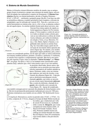 3
(Figura 4e)
(Figura.4c)
Figura 4b - Cláudio Ptolomeu, que viveu
entre 85dC e 165dC, compilou uma série
de 13 volumes sobre astronomia, conhe-
cido como o Almagesto, que é a maior
fonte de conhecimento sobre a astro-
nomia na Grécia.
A contribuição mais importante de Pto-
lomeu foi uma representação geométrica
do sistema solar, com círculos e epici-
clos, que permitia predizer o movimento
dos planetas com considerável precisão,
e que foi usada até o Renascimento, no
século XVI.
Na figura vemos Ptolomeu e Regiomon-
tanus no frontispício do livro de 1496,
“Epítome sobre o Almagesto”, escrito
pelo próprio Regiomontanus.
4. Sistema de Mundo Geocêntrico
Muitas civilizações criaram diferentes modelos de mundo, mas os antigos
gregos foram os primeiros a propor uma estrutura de mundo lógica, sem uti-
lizar divindades nas explicações a respeito do firmamento. O Sistema Geo-
cêntrico (fig.4a), ou sistema ptolomaico, devido a Claudius Ptolomeu –
85 d.C. á 165 d.C. – astrônomo e geógrafo grego (fig.4b). Com base nas idéi-
as aristotélicas elaborou o modelo geocêntrico mais completo e eficiente da
antigüidade e que foi utilizado até o século XVI. Para ele, o universo se re-
sumia basicamente ao sistema solar, isto é, o Sol, a Lua, os planetas conheci-
dos até aquela época. As estrelas também faziam parte desse universo, mas
ficavam fixas numa espécie de cúpula ce-
lestial gigantesca (figuras 4c).No sistema
grego, a Terra ocupava o centro do univer-
so e todos os demais corpos celestes gira-
vam ao seu redor presos a esferas de cristal.
Assim, tínhamos, por ordem de distância
em relação a Terra, a Lua, Mercúrio, Vê-
nus, o Sol, Marte, Júpiter e Saturno, e en-
globando tudo estavam as estrelas fixas
(fig. 4c). Essa idéia surgiu a partir da ob-
servação do movimento diário aparente dos
astros (figura 4g). No entanto, esse modelo
apresentava alguns problemas, pois, como o
cosmos era considerado perfeito, era de supor que todos os astros realizassem
movimentos também perfeitos, portanto, circulares e uniformes. E realmente,
as estrelas fixas seguiam o comportamento esperado. Mas havia sete astros
que não seguiam a regra; eram os chamados “Astros Errantes”, ou “Plane-
tas”, em grego. Na época, o Sol e a Lua também eram classificados como
planetas (hoje, sabemos que o Sol é uma estrela e que a Lua é um satélite).
As posições observadas, desses astros, não
coincidiam com as posições previstas pelos
cálculos matemáticos do modelo adotado na
época. Ptolomeu, então, criou um sistema
que explicava, por meio de círculos, o mo-
vimento dos planetas (figura 4e). Cada pla-
neta se deslocaria num pequeno círculo
chamado epiciclo, cujo centro se moveria
em um círculo maior denominado deferente.
Mas o centro do deferente, chamado de e-
quante, não coincidia com a posição da
Terra (figura. 4f). Apesar de complicado,
esse modelo conseguia prever a posição dos planetas de forma bastante corre-
ta. Daí ele ter permanecido praticamente inalterado por cerca de 1300 anos.
Ptolomeu sistematizou esse modelo em seu célebre “Hè Mathèmatikè Synta-
xis”
(A Compilação Matemática), escrito no período entre 151d.C. e 157d.C.. Es-
sa obra, composta de 13 livros, chegaria à Europa da Idade Média trazida pe-
los árabes, que a traduziram por volta
do século IX de nossa era, recebendo
então o nome de Almagesto, que é uma
corruptela do nome hispano-árabe, Al-
Majisli (O Grande Tratado). Nessa
obra, Ptolomeu também incluiu um
catálogo de estrelas baseado nos traba-
lhos de Hiparco; listou 48 constelações
cujos nomes dados a elas prevalecem
até hoje.
(Figura. 4a) - Concepção geocêntrica do
universo segundo a teoria do astrônomo e
geógrafo grego Ptolomeu, representada num
livro de 1661.
(Figura. 4f)
Planeta
 