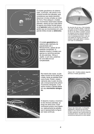4
(Figura. 6d) – A esfera celeste, segundo
afirmava o modelo geocêntrico.
O modelo geocêntrico do sistema
solar, a princípio, não previa o mo-
vimento errante dos planetas, pois
considerava que esses deveriam
descrever círculos simples ao redor
de Terra. Para adequar o modelo
aos movimentos observados desses
planetas, adotou-se que cada plane-
ta seguia uma órbita circular peque-
na (o epiciclo) sobre um ponto ima-
ginário que se movimentava em uma
grande órbita circular (o deferente).
O modelo geocêntrico do
sistema solar desfrutou de
popularidade até o
Renascimento, apesar de ser
bastante complicado. O
desenho mostra o modelo com
apenas os caminhos parciais
de dois planetas, Vênus e
Júpiter, e com isso, podemos
ter uma idéia da sua
complexidade.
Na maioria das vezes, os pla-
netas movem-se de oeste para
o leste, tendo as estrelas fixas
como fundo. Porém, ocasio-
nalmente eles mudam de dire-
ção e temporariamente sofrem
movimento retrógrado. O de-
senho mostra o planeta Marte
em seu movimento retrógra-
do.
O desenho mostra o movimen-
to dos diversos planetas, ao
longo de vários anos. Esse
movimento produz uma trajetó-
ria, relativamente às estrelas,
que é representada na figura
por raias contínuas.
(Figura. 6g) Cada rastro, na fotografia,
representa o caminho de uma única
estrela no céu noturno em seu movimen-
to diário aparente, que é denominado de
movimento diurno. O centro dos círculos
concêntricos está perto do norte celeste.
No decorrer de um ano, o Sol completa
uma volta na esfera celeste, e este tem-
po define um ano. O caminho aparente
do Sol no céu define a eclíptica, porque
os eclipses ocorrem somente quando a
Lua está próxima da eclíptica. Como a
Lua e os planetas percorrem o céu em
uma região de 18 graus centrada na
eclíptica, esta região define o zodíaco,
com suas 12 constelações.
 