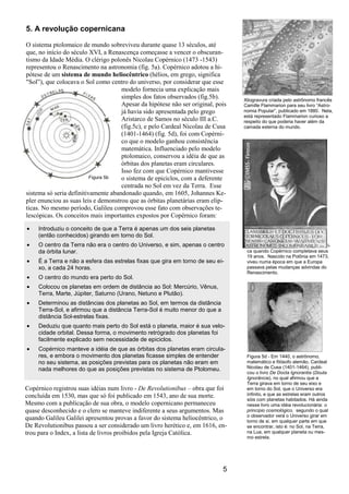 5
5. A revolução copernicana
O sistema ptolomaico de mundo sobreviveu durante quase 13 séculos, até
que, no início do século XVI, a Renascença começasse a vencer o obscuran-
tismo da Idade Média. O clérigo polonês Nicolau Copérnico (1473 -1543)
representou o Renascimento na astronomia (fig. 5a). Copérnico adotou a hi-
pótese de um sistema de mundo heliocêntrico (hélios, em grego, significa
"Sol”), que colocava o Sol como centro do universo, por considerar que esse
modelo fornecia uma explicação mais
simples dos fatos observados (fig.5b).
Apesar da hipótese não ser original, pois
já havia sido apresentada pelo grego
Aristarco de Samos no século III a.C.
(fig.5c), e pelo Cardeal Nicolau de Cusa
(1401-1464) (fig. 5d), foi com Copérni-
co que o modelo ganhou consistência
matemática. Influenciado pelo modelo
ptolomaico, conservou a idéia de que as
órbitas dos planetas eram circulares.
Isso fez com que Copérnico mantivesse
o sistema de epiciclos, com a deferente
centrada no Sol em vez da Terra. Esse
sistema só seria definitivamente abandonado quando, em 1605, Johannes Ke-
pler enunciou as suas leis e demonstrou que as órbitas planetárias eram elíp-
ticas. No mesmo período, Galileu comprovou esse fato com observações te-
lescópicas. Os conceitos mais importantes expostos por Copérnico foram:
Introduziu o conceito de que a Terra é apenas um dos seis planetas
(então conhecidos) girando em torno do Sol.
O centro da Terra não era o centro do Universo, e sim, apenas o centro
da órbita lunar.
É a Terra e não a esfera das estrelas fixas que gira em torno de seu ei-
xo, a cada 24 horas.
O centro do mundo era perto do Sol.
Colocou os planetas em ordem de distância ao Sol: Mercúrio, Vênus,
Terra, Marte, Júpiter, Saturno (Urano, Netuno e Plutão).
Determinou as distâncias dos planetas ao Sol, em termos da distância
Terra-Sol, e afirmou que a distância Terra-Sol é muito menor do que a
distância Sol-estrelas fixas.
Deduziu que quanto mais perto do Sol está o planeta, maior é sua velo-
cidade orbital. Dessa forma, o movimento retrógrado dos planetas foi
facilmente explicado sem necessidade de epiciclos.
Copérnico manteve a idéia de que as órbitas dos planetas eram circula-
res, e embora o movimento dos planetas ficasse simples de entender
no seu sistema, as posições previstas para os planetas não eram em
nada melhores do que as posições previstas no sistema de Ptolomeu.
Copérnico registrou suas idéias num livro - De Revolutionibus – obra que foi
concluída em 1530, mas que só foi publicado em 1543, ano de sua morte.
Mesmo com a publicação de sua obra, o modelo copernicano permaneceu
quase desconhecido e o clero se manteve indiferente a seus argumentos. Mas
quando Galileu Galilei apresentou provas a favor do sistema heliocêntrico, o
De Revolutionibus passou a ser considerado um livro herético e, em 1616, en-
trou para o Index, a lista de livros proibidos pela Igreja Católica.
Figura 5a - Colombo descobriu a Améri-
ca quando Copérnico completava seus
19 anos. Nascido na Polônia em 1473,
viveu numa época em que a Europa
passava pelas mudanças advindas do
Renascimento.
Xilogravura criada pelo astrônomo francês
Camille Flammarion para seu livro “Astro-
nomia Popular”, publicado em 1880. Nela,
está representado Flammarion curioso a
respeito do que poderia haver além da
camada externa do mundo.
Figura 5d - Em 1440, o astrônomo,
matemático e filósofo alemão, Cardeal
Nicolau de Cusa (1401-1464), publi-
cou o livro De Docta Ignorantia (Douta
Ignorância), no qual afirmou que a
Terra girava em torno de seu eixo e
em torno do Sol, que o Universo era
infinito, e que as estrelas eram outros
sóis com planetas habitados. Há ainda
nesse livro uma idéia revolucionária: o
princípio cosmológico, segundo o qual
o observador verá o Universo girar em
torno de si, em qualquer parte em que
se encontrar, isto é: no Sol, na Terra,
na Lua, em qualquer planeta ou mes-
mo estrela.
Figura 5b
 
