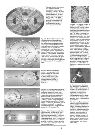 6
Figura 5c - Por volta de 290 a.C., o
astrônomo grego Aristarco de
Samos (320 a.C. -250 a.C.) apre-
sentou 0 modelo heliocêntrico,
porém esta idéia era tão revolucio-
nária para a época, que não che-
gou a ser aceita e estudada. Para
defender seu modelo, fez duas
suposições. A primeira, para justifi-
car por que as estrelas pareciam
fixas, isto é, por que suas posições
aparentes não mudavam em con-
seqüência do movimento da Terra
em torno do Sol. Explicou ele que
essa imobilidade era devida à
imensa distância em que se encon-
travam as estrelas em relação a
Terra. A sua segunda suposição
era a respeito da rotação da Terra
em torno de seu eixo. Em seus
estudos sobre Astronomia, Aristar-
co preocupou-se também em
determinar as distâncias Terra-Sol
e Terra-Lua, bem como a relação
entre os diâmetros desses três
astros; tais medidas foram apre-
sentadas em seu livro Sobre os
Tamanhos e as Distâncias do Sol e
da Lua.
Um famoso opositor das idéias
de Copérnico foi Francis Bacon
(1561 a 1626), lorde chanceler da
Inglaterra no reinado de Jaime I e
um dos primeiros estudiosos a
reconhecer a importância da
ciência como um fenômeno
histórico e social. Eis um peque-
no trecho de um dos textos que
escreveu contra o heliocentrismo
de Copérnico:
“No sistema de Copérnico encon-
tramos grandes inconvenientes: a
imposição à Terra de três movi-
mentos simultâneos, a separação
do Sol da companhia dos plane-
tas com os quais ele tinha tantas
paixões em comum, (...) a intro-
dução de tanta imobilidade na
natureza representando como
imóveis o Sol e as estrelas (...).
Isso tudo são especulações de
alguém que não se importa com
as ficções que introduz na natu-
reza, desde que seus cálculos
dêem certo”.
Figura a - Modelo heliocêntrico
de Copérnico, segundo a
ilustração de “Harmonia Ma-
croscópica”, de 1661, um Atlas
com 29 lâminas. No centro do
universo está o Sol, ao redor
do qual giram os astros, inclu-
sive a Terra. A Lua, nesse
modelo, perde a sua “dignida-
de” a ela conferida desde a
Antigüidade, passando a se
mover em torno da Terra e
com esta, em volta do Sol.
Figura b - Embora Copérnico não tenha
conseguido simplificar inteiramente a
explicação do movimento dos astros, a
sua teoria apresenta várias vantagens
sobre o geocentrismo.Tal é o caso do
movimento aparente do Sol em relação
às estrelas fixas ao longo do ano.
Quando a Terra está na posição (1), o
Sol tem como fundo as constelações de
Peixes, Áries e Touro e, à frente, as de
Escorpião, Libra e Virgem, que se vêem
no céu noturno. Três meses depois, a
Terra situa-se na posição dois, e, então,
aparecem no céu as constelações de
Aquário, Capricórnio e Sagitário, enquan-
to o Sol ofusca as de Gêmeos, Câncer e
Leão.
Figura c - A teoria heliocêntrica
explica a razão pela qual o dia
sideral (o tempo de rotação da
Terra em relação a uma estre-
la fixa) é menor do que o dia
solar: enquanto este equivale
ao deslocamento do ponto O
para O’, o dia sideral comple-
ta-se em P.
Figura d - O movimento aparentemente
irregular de certos astros atormentou por
séculos os astrônomos: como, num
mundo tão perfeito como o supralunar
,podem ocorrer semelhantes desvios?
Mas a ordem foi restabelecida pelo
heliocentrismo: a Terra, estando em T1,
Júpter (J1) aparece diante da estrela A;
tempos depois, visto da Terra (T2), Júpi-
ter (em J2) parece ter retrocedido, pois se
alinha com a estrela B; em seguida,
aparentemente avança novamente para
J3, quando a Terra está em T3.
Figura e - A teoria copernicana também
permite explicar as estações do ano. A
21 de junho, os raios solares incidem
perpendicularmente sobre o Trópico de
Câncer: é verão no hemisfério norte.
Seis meses depois, ocorre o mesmo com
o Trópico de Capricórnio, no sul. A Terra
então se encontra no extremo oposto de
sua órbita, mas a inclinação do seu eixo
permanece a mesma.
 