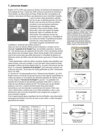 8
7. Johannes Kepler
Kepler (1571a 1630), que nasceu na Áustria, foi professor de matemática na
universidade de Graz. A partir de 1600, tornou-se assistente do astrônomo
Tycho Brahe, no observatório de Praga. Brahe deu-lhe a incumbência de
calcular o movimento de Marte, que apresentava uma velocidade irregular,
o que ia contra a idéia geocêntrica, adotada
por ele, de que os planetas girariam em torno
do Sol e este em torno da Terra em órbitas
circulares e com movimentos uniformes
(mantendo suas velocidades orbitais
constantes). Para auxiliar Kepler, Brahe
deixou-lhe, como uma espécie de legado
intelectual, todos os resultados de suas
observações. Sua esperança era que seu
assistente viesse a comprovar a veracidade de
seu sistema de mundo. O problema de Kepler
consistia em: como equacionar esse
movimento irregular considerando como
verdadeira a “perfeição das órbitas celestes”?
Após seis anos de cálculos (Brahe já havia falecido), a solução vem na
chamada “segunda lei de Kepler”que, na realidade, antecede a “primeira
lei”. Ela afirmava que um segmento de reta entre o Sol e um planeta recobre
uma mesma área em tempos iguais. Dessa forma, Kepler estava esboçando
uma lei de conservação que podia determinar a velocidade do planeta em
diferentes pontos da órbita, mas não determinava qual seria o formato dessa
órbita.
Tendo abandonado a idéia de órbitas circulares, Kepler tenta trabalhar com
outras formas, como por exemplo, a oval, mas após várias tentativas acaba
chegando a órbita com forma elíptica (fig.7c), na qual o Sol está em um dos
focos. É a chamada “primeira lei de Kepler”, pois antecede as demais em
ordem de raciocínio . Essas duas leis foram publicadas na obra “Astronomia
Nova” de 1609.
A “terceira lei” foi apresentada no livro “Harmonia dos Mundos”, de 1618.
Kepler estava convencido de que deveria haver uma alguma regularidade ou
ordem que ligasse os movimentos dos diferentes planetas do sistema solar.
Assim, chegou à “terceira lei de Kepler”, que diz: “os quadrados dos
períodos de revolução de dois planetas quaisquer estão entre si como os
cubos de suas distâncias médias ao Sol”. No mesmo ano em que Kepler
publicava seu livro, o italiano Galileu Galilei fazia observações
astronômicas com um telescópio construído por ele mesmo. Entre suas
várias observações, verificou que a Lua tinha montanhas e vales, o que
demonstrava que a Lua não era perfeita como imaginavam os gregos e
como postulava a Igreja.
Com o aparecimento quase simultâneo das leis de Kepler e das observações
telescópicas de Galileu, teria fim, de uma vez por todas, a velha concepção
geocêntrica de mundo.
“Planisfério de Brahe”, segundo a Harmonia
Cósmica, editada por Andréa Cellari. Tycho
Brahe considerava que a Terra estava no
centro do universo. Ao seu redor giravam a
Lua e o Sol e em torno deste ficavam as
órbitas dos demais planetas. Brahe legou
todos os resultados de seus estudos e
observações a seu assistente Johannes
Kepler. Foi com base nesses dados que
Kepler chegou as suas famosas leis.
1º Lei de Kepler
3º Lei de Kepler
Periélio Afélio
Áreas iguais em
tempos iguais.
2º Lei de Kepler
 