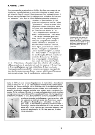 9
8. Galileu Galilei
Com suas descobertas astronômicas, Galileu derrubou uma concepção que
dominava a cosmologia desde os tempos de Aristóteles, no século quatro
a.C. O antigo filósofo grego dividira o cosmo em duas regiões diferentes. A
Terra e suas imediações seriam formadas por uma mistura variável de qua-
tro "elementos": terra, água, ar e fogo. Daí estarem sujeitas a mudanças
constantes. A partir da órbita da Lua,
porém, um outro tipo de matéria, a nobre
"quintessência", tornava os corpos celes-
tes perfeitos, eternos e imutáveis. Antes
de Galileu, essa falsa idéia foi contestada
por filósofos como Nicolau de Cusa
(1401-1464) e Giordano Bruno (1548-
1600) e astrônomos como Tycho Brahe
(1546-1601) e Johannes Kepler (1571-
1630). Faltava-lhes, porém, uma prova
irrefutável, que pudessem contrapor à
enorme autoridade de Aristóteles. Ao
descobrir o relevo da Lua e constatar,
pouco depois, que as manchas solares se
deviam a "exalações" do próprio Sol,
Galileu encontrou essa prova. Assim co-
mo a Terra, também os astros passavam
por transformações. Deviam, portanto, ser
compostos do mesmo tipo de matéria.
Essa nova perspectiva permitiria que,
meio século mais tarde, Isaac Newton
(1642-1727) unificasse a física terrestre à física celeste e, sobre essa base,
edificasse sua teoria da gravitação universal. Em março de 1610, num livre-
to de apenas 24 páginas, que trazia o título latino de Sidereus Nuncius
(Mensageiro das Estrelas), Galileu comunicou ao mundo a maior parte de
suas descobertas astronômicas. Poucas vezes um relatório científico causou
tanto impacto sobre a visão de mundo de seus contemporâneos.
Verão de 1609: um texto curioso chega às mãos do matemático e físico italiano
Galileu Galilei (1564-1642). Era a descrição de um instrumento, construído na
Holanda, que permitia enxergar coisas distantes como se estivessem próximas.
Tomando por modelo essa luneta holandesa, Galileu fabrica, ele mesmo, um
aparelho semelhante, capaz de aumentar nove vezes o tamanho aparente dos
objetos. Tinha, na época, 45 anos, e, embora desfrutasse de um certo prestígio,
como professor de matemática da Universidade de Pádua, não havia publicado
ainda nenhum trabalho de peso. Sempre lutando com dificuldades financeiras,
Frontispício do livro escrito por
Galileu, “Dialogo sobre os dois
sistemas de mundo, o ptolomaico e
o copernicano“, de 1632. Na figura
aparecem, da esquerda para a
direita, Aristóteles, Ptolomeu, e
Copérnico.
precisava dar aulas particulares para complementar o salá-
rio. Mas estava destinado a voar alto. Nos meses seguin-
tes, não parou de aperfeiçoar o telescópio e apontou-o
para o céu. As descobertas que realizou revolucionaram a
cosmologia e elevaram sua fama à altura das estrelas. Por
essas e por outras contribuições científicas, ele se imortali-
zou como popularizador da ciência e porta-voz de idéias
novas e ousadas.
 