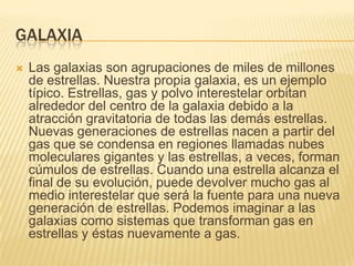 GALAXIA
 Las galaxias son agrupaciones de miles de millones
de estrellas. Nuestra propia galaxia, es un ejemplo
típico. Estrellas, gas y polvo interestelar orbitan
alrededor del centro de la galaxia debido a la
atracción gravitatoria de todas las demás estrellas.
Nuevas generaciones de estrellas nacen a partir del
gas que se condensa en regiones llamadas nubes
moleculares gigantes y las estrellas, a veces, forman
cúmulos de estrellas. Cuando una estrella alcanza el
final de su evolución, puede devolver mucho gas al
medio interestelar que será la fuente para una nueva
generación de estrellas. Podemos imaginar a las
galaxias como sistemas que transforman gas en
estrellas y éstas nuevamente a gas.
 