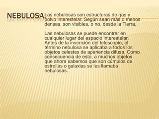 NEBULOSA: Las nebulosas son estructuras de gas y
polvo interestelar. Según sean más o menos
densas, son visibles, o no, desde la Tierra.
Las nebulosas se puede encontrar en
cualquier lugar del espacio interestelar.
Antes de la invención del telescopio, el
término nebulosa se aplicaba a todos los
objetos celestes de apariencia difusa. Como
consecuencia de esto, a muchos objetos
que ahora sabemos que son cúmulos de
estrellas o galaxias se les llamaba
nebulosas.
 