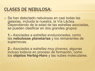 CLASES DE NEBULOSA:
 Se han detectado nebulosas en casi todas las
galaxias, incluida la nuestra, la Vía Láctea.
Dependiendo de la edad de las estrellas asociadas,
se pueden clasificar en dos grandes grupos:
1.- Asociadas a estrellas evolucionadas, como
las nebulosas planetarias y los remanentes de
supernovas.
2.- Asociadas a estrellas muy jóvenes, algunas
incluso todavía en proceso de formación, como
los objetos Herbig-Haro y las nubes moleculares.
 
