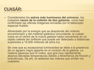 CUASÁR:
 Considerados los astros más luminosos del universo, los
cuásares nacen de la colisión de dos galaxias, como han
confirmado las últimas imágenes enviadas por el telescopio
espacial Hubble.
Alimentado por la energía que se desprende del violento
encontronazo y del material galáctico circundante, el cuásar
crece en el centro de la nueva galaxia hasta convertirse en un
objeto celeste tan brillante que puede ser detectado a distancias
superiores a 10.000 millones de años luz.
Se cree que su excepcional luminosidad se debe a la presencia
de un agujero negro gigante en el corazón de la galaxia. La
materia gaseosa que lo rodea, que gira muy rápidamente,
alcanza elevadas temperaturas debido a fenómenos de fricción y
turbulencias. De ahí, la radiación tan intensa que emiten los
cuásares.
 