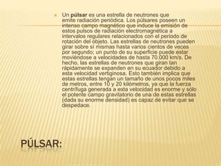 PÚLSAR:
 Un púlsar es una estrella de neutrones que
emite radiación periódica. Los púlsares poseen un
intenso campo magnético que induce la emisión de
estos pulsos de radiación electromagnética a
intervalos regulares relacionados con el periodo de
rotación del objeto. Las estrellas de neutrones pueden
girar sobre sí mismas hasta varios cientos de veces
por segundo; un punto de su superficie puede estar
moviéndose a velocidades de hasta 70.000 km/s. De
hecho, las estrellas de neutrones que giran tan
rápidamente se expanden en su ecuador debido a
esta velocidad vertiginosa. Esto también implica que
estas estrellas tengan un tamaño de unos pocos miles
de metros, entre 10 y 20 kilómetros, ya que la fuerza
centrífuga generada a esta velocidad es enorme y sólo
el potente campo gravitatorio de una de estas estrellas
(dada su enorme densidad) es capaz de evitar que se
despedace.
 