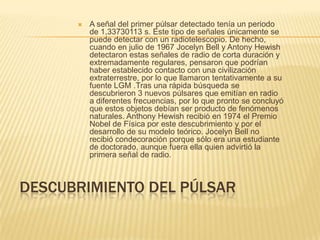 DESCUBRIMIENTO DEL PÚLSAR
 A señal del primer púlsar detectado tenía un periodo
de 1,33730113 s. Este tipo de señales únicamente se
puede detectar con un radiotelescopio. De hecho,
cuando en julio de 1967 Jocelyn Bell y Antony Hewish
detectaron estas señales de radio de corta duración y
extremadamente regulares, pensaron que podrían
haber establecido contacto con una civilización
extraterrestre, por lo que llamaron tentativamente a su
fuente LGM .Tras una rápida búsqueda se
descubrieron 3 nuevos púlsares que emitían en radio
a diferentes frecuencias, por lo que pronto se concluyó
que estos objetos debían ser producto de fenómenos
naturales. Anthony Hewish recibió en 1974 el Premio
Nobel de Física por este descubrimiento y por el
desarrollo de su modelo teórico. Jocelyn Bell no
recibió condecoración porque sólo era una estudiante
de doctorado, aunque fuera ella quien advirtió la
primera señal de radio.
 