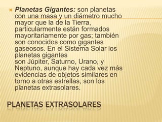 PLANETAS EXTRASOLARES
 Planetas Gigantes: son planetas
con una masa y un diámetro mucho
mayor que la de la Tierra,
particularmente están formados
mayoritariamente por gas; también
son conocidos como gigantes
gaseosos. En el Sistema Solar los
planetas gigantes
son Júpiter, Saturno, Urano, y
Neptuno, aunque hay cada vez más
evidencias de objetos similares en
torno a otras estrellas, son los
planetas extrasolares.
 