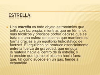 ESTRELLA:
 Una estrella es todo objeto astronómico que
brilla con luz propia; mientras que en términos
más técnicos y precisos podría decirse que se
trata de una esfera de plasma que mantiene su
forma gracias a un equilibrio hidrostático de
fuerzas. El equilibrio se produce esencialmente
entre la fuerza de gravedad, que empuja
la materia hacia el centro de la estrella, y
la presión que ejerce el plasma hacia fuera,
que, tal como sucede en un gas, tiende a
expandirlo.
 