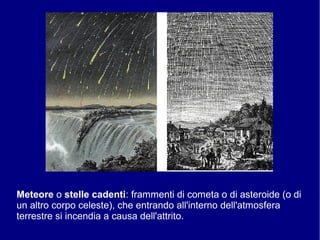 Meteore o stelle cadenti: frammenti di cometa o di asteroide (o di
un altro corpo celeste), che entrando all'interno dell'atmosfera
terrestre si incendia a causa dell'attrito.
 