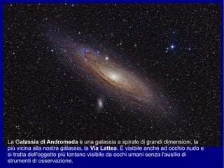 La Galassia di Andromeda è una galassia a spirale di grandi dimensioni, la
più vicina alla nostra galassia, la Via Lattea. È visibile anche ad occhio nudo e
si tratta dell'oggetto più lontano visibile da occhi umani senza l'ausilio di
strumenti di osservazione.
 