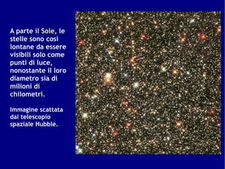 A parte il Sole, le
stelle sono così
lontane da essere
visibili solo come
punti di luce,
nonostante il loro
diametro sia di
milioni di
chilometri.

Immagine scattata
dal telescopio
spaziale Hubble.
 