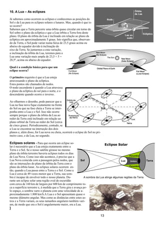 13
10. A Lua – As eclipses
Já sabemos como ocorrem os eclipses e conhecemos as posições do
Sol e da Lua para os eclipses solares e lunares. Mas, quando é que is-
so ocorre?
Sabemos que a Terra percorre uma órbita quase circular em torno do
Sol sobre o plano da eclíptica e que a Lua órbita a Terra fora deste
plano. O plano da órbita da Lua é inclinado em relação ao plano da
eclíptica em aproximadamente 5 graus. Isto significa que, observan-
do da Terra, o Sol pode variar numa faixa de 23,5 graus acima ou
abaixo do equador devido à inclinação do
eixo da Terra. Se juntarmos a esta variação,
a inclinação da órbita da Lua, teremos para a
Lua uma variação mais ampla de 23,5 + 5 =
28,5º, acima ou abaixo do equador.
Qual é a condição básica para que um
eclipse ocorra?
O primeiro requisito é que a Lua esteja
atravessando o plano da eclíptica.
Estes pontos são chamados de nodos.
O nodo ascendente é quando a Lua atravessa
o plano da eclíptica do sul para o norte, e o
descendente quando ocorre o inverso.
Ao olharmos o desenho, pode parecer que a
Lua na fase nova fique exatamente na frente
do Sol ou que na fase cheia a Terra se inter-
ponha entre a Lua e o Sol. Isso não ocorre
sempre porque o plano da órbita da Lua ao
redor da Terra está inclinado em relação ao
plano orbital da Terra ao redor do Sol (cerca
de cinco graus). Periodicamente, contudo, se
a Lua se encontrar na interseção dos dois
planos e, além disso, for Lua nova ou cheia, ocorrerá o eclipse do Sol no pri-
meiro caso, e da Lua, no segundo.
Eclipses solares - Para que ocorra um eclipse so-
lar é necessário que a Lua esteja exatamente entre a
Terra e o Sol. Se o nosso satélite girasse no mesmo
plano da órbita terrestre haveria eclipses todos os dias
de Lua Nova. Como isso não acontece, é preciso que a
Lua Nova coincida com a passagem pelos nodos, que
são as interseções do plano da órbita da Terra com o
plano da órbita lunar. As eclipses solares ocorrem en-
tão, quando a Lua passa entre a Terra e o Sol. Como a
Lua é cerca de 49 vezes menor que a Terra, sua som-
bra é incapaz de envolver todo o nosso planeta. Du-
rante um eclipse solar uma região oval de escuridão
com cerca de 160 km de largura por 600 km de comprimento to-
ca a superfície terrestre e, à medida que a Terra gira e avança pe-
lo espaço, a sombra varre o planeta com uma velocidade de a-
proximadamente 1.800 km/h.A Lua e o Sol apresentam quase o
mesmo diâmetro angular. Mas como as distâncias entre estes as-
tros e a Terra variam, os seus tamanhos angulares também vari-
am, de modo que ora o Sol é angularmente maior, ora a Lua.
]
Sol Umbra
Penumbra
Penumbra
TerraLua
A sombra da Lua atinge algumas regiões da Terra
Eclipse Solar
 