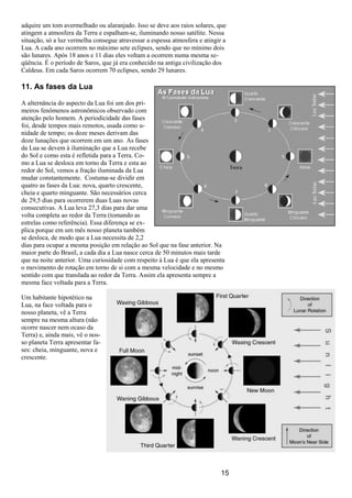 15
adquire um tom avermelhado ou alaranjado. Isso se deve aos raios solares, que
atingem a atmosfera da Terra e espalham-se, iluminando nosso satélite. Nessa
situação, só a luz vermelha consegue atravessar a espessa atmosfera e atingir a
Lua. A cada ano ocorrem no máximo sete eclipses, sendo que no mínimo dois
são lunares. Após 18 anos e 11 dias eles voltam a ocorrem numa mesma se-
qüência. É o período de Saros, que já era conhecido na antiga civilização dos
Caldeus. Em cada Saros ocorrem 70 eclipses, sendo 29 lunares.
11. As fases da Lua
A alternância do aspecto da Lua foi um dos pri-
meiros fenômenos astronômicos observado com
atenção pelo homem. A periodicidade das fases
foi, desde tempos mais remotos, usada como u-
nidade de tempo; os doze meses derivam das
doze lunações que ocorrem em um ano. As fases
da Lua se devem à iluminação que a Lua recebe
do Sol e como esta é refletida para a Terra. Co-
mo a Lua se desloca em torno da Terra e esta ao
redor do Sol, vemos a fração iluminada da Lua
mudar constantemente. Costuma-se dividir em
quatro as fases da Lua: nova, quarto crescente,
cheia e quarto minguante. São necessários cerca
de 29,5 dias para ocorrerem duas Luas novas
consecutivas. A Lua leva 27,3 dias para dar uma
volta completa ao redor da Terra (tomando as
estrelas como referência). Essa diferença se ex-
plica porque em um mês nosso planeta também
se desloca, de modo que a Lua necessita de 2,2
dias para ocupar a mesma posição em relação ao Sol que na fase anterior. Na
maior parte do Brasil, a cada dia a Lua nasce cerca de 50 minutos mais tarde
que na noite anterior. Uma curiosidade com respeito à Lua é que ela apresenta
o movimento de rotação em torno de si com a mesma velocidade e no mesmo
sentido com que translada ao redor da Terra. Assim ela apresenta sempre a
mesma face voltada para a Terra.
Um habitante hipotético na
Lua, na face voltada para o
nosso planeta, vê a Terra
sempre na mesma altura (não
ocorre nascer nem ocaso da
Terra) e, ainda mais, vê o nos-
so planeta Terra apresentar fa-
ses: cheia, minguante, nova e
crescente.
 