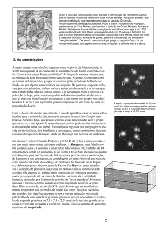 2
2. As constelações
As mais antigas constelações surgiram entre os povos da Mesopotâmia, há
4.000 anos quando já se conheciam as constelações do touro, escorpião e le-
ão. Como estes nomes foram escolhidos? Acho que da mesma maneira que
as crianças de hoje procuram formas nas nuvens. Algumas se parecem com
as formas definidas pelos grupos de estrelas, pelas nebulosas brilhantes ao
fundo, ou por alguma característica do conjunto. Os pastores, enquanto vela-
vam por seus rebanhos, tinham noites e noites de observação e achavam que
uma estrela tinha relação com as outras, e as agruparam. Sem a correria e a
poluição de hoje, puderam acompanhar o deslocamento das estrelas ano a
ano, e, para sua identificação, começaram a dar nomes aos grupos mais des-
tacados. O certo é que a primeira gravura impressa em um livro, foi uma re-
presentação do céu.
Com o desenvolvimento das ciências, o uso de aparelhos cada vez mais sofis-
ticados para o estudo do céu, tornou-se necessária uma classificação mais
precisa. Sabemos hoje, que poucas estrelas estão relacionadas com o grupo
que as cerca, e que apesar de aparentemente juntas, podem estar enormemen-
te distanciadas umas das outras. Estudando os registros dos antigos povos do
vale do rio Eufrates, dos babilônios e dos gregos, nossos astrônomos ficaram
convencidos que uma tradição, vinda de tão longe não deveria ser quebrada.
No século II, estelar Claudio Ptolomeu (127-145 d.C.) fez a primeira carta e
um dos mais importantes catálogos estelares, o Almagesto, uma fabulosa o-
bra composta por 13 volumes e onde estão relacionadas 1022 estrelas de 48
constelações, sendo 12 zodiacais, 21 ao Norte e 15 ao Sul, inclusive as quatro
estrelas principais do Cruzeiro do Sul, na época pertencentes a constelação
do Centauro ( não constavam, as constelações do hemisfério sul que para ele
eram invisíveis). Parte do catálogo de Ptolomeu foi baseado no de Hipar-
co, elaborado quatro séculos antes de Cristo. Foi Hiparco quem introdu-
ziu o conceito de grandeza, associado ao brilho (e não as dimensões) das
estrelas. Ele chamou as estrelas mais luminosas de "primeira grandeza",
assim prosseguindo até as menos brilhantes, no limite da visibilidade
humana, chamadas por Hiparco de estrelas de "sexta grandeza".Ptolomeu
adotava o mesmo sistema, usando o termo magnitude ao invés de gran-
deza. Bem mais tarde, no século XIX, descobriu-se que os sentidos hu-
manos respondem aos estímulos de modo não linear. No caso do brilho
das estrelas, isto significa que para se ter a mesma sensação provocada
pelo brilho de uma estrela de primeira grandeza seriam necessárias 2,5 estre-
las de segunda grandeza ou 2,5 × 2,5 = 2,5² estrelas de terceira grandeza ou
ainda 2,5³ estrelas de quarta e assim por diante. Esta é a semente do conceito
moderno de magnitude.
A seguir, a posição das estrelas do Cruzei-
ro do Sul vistas em suas posições reais em
relação ao Sol e o aspecto dessa constela-
ção hoje e daqui a 10.000 anos.
Órion é uma das constelações mais bonitas e conhecidas do hemisfério austral.
Ela se destaca no céu de verão com suas muitas estrelas. As quatro estrelas que
formam o retângulo que representa o corpo do caçador Órion são,
respectivamente: Betelgeuse, Bellatrix, Rigel e Saiph. No centro do retângulo,
destacam-se as Três Marias, que formam o cinturão de Órion: Mintaka, Alnilam e
Alnitak. Betelgeuse é uma estrela supergigante vermelha que chega a ter 1200
vezes o diâmetro do Sol. Rigel, uma gigante azul com 35 vezes o diâmetro do
Sol, é a mais brilhante dessa constelação. Abaixo das Três Marias, pode ser visto
a nebulosa de Órion, formada de gases, poeira e considerada um verdadeiro
“berçário estelar”. De acordo com a mitologia grega, o caçador Órion, foi um
mítico herói grego, um gigante com a cinta, a espada, a pele de leão e a clava.
 