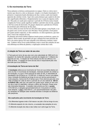 5
5. Os movimentos da Terra
Nosso planeta se desloca continuamente no espaço. Entre os vários movi-
mentos que descreve, dois se destacam: rotação e revolução (translação). O
primeiro é responsável pela alternância de dias e noites e pelo movimento
aparente das estrelas à noite. Aqui vale a pena destacar que a palavra dia tem
dois significados diferentes e freqüentemente isso é causa de alguma confu-
são. Dia pode ser usado para expressar o período de 24 horas (uma rotação
completa da Terra) e pode significar também o período claro do dia, quando
o Sol fica acima do horizonte. Os gregos chamavam o período de 24 horas
de nictêmero para diferenciar do dia claro.
A Terra orbita em torno do Sol em 365,2422 dias (graças a essa fração, a ca-
da quatro anos ocorre um ano com 366 dias). Nesse período a Terra passa
por quatro pontos especiais, os dois solstícios e os dois equinócios, que mar-
cam o início das estações do ano.
Os planetas percorrem órbitas elípticas (muito pouco excêntricas, quase cir-
culares). Desse modo, há períodos em que o planeta fica mais próximo do
Sol e em outras épocas fica mais afastado (essa diferença contudo é míni-
ma). Embora vários livros ainda definam como a causa das estações do ano
esta diferença na órbita do planeta, a explicação correta não é esta.
A rotação da Terra ao redor de seu eixo
A Terra gira em torno de seu eixo com uma velocidade de 1665 km/h (no
equador). As marés têm reduzido o período de rotação em 1 milésimo de
segundo por ano. A rotação da Terra reduziu de 20s nos últimos 2 mi-
lhões de anos . A rotação em torno de seu eixo é responsável pelo ciclo
dia-noite que é de 23h56min.
A translação da Terra em torno do Sol
A translação refere-se ao movimento da Terra em sua órbita elíptica em
torno do Sol. O movimento de translação, chamado também de orbital ou
de revolução, é o que a Terra executa ao redor do Sol. A velocidade de
translação é de 30,5km/s ou 110.000 km/. A órbita da Terra é uma elipse,
mas a variação da distância ao longo do ano em termos percentuais é
muito pequena, menos de 2%.O tempo que a Terra demora para dar uma
volta completa em volta do Sol é o período de um ano sideral de 365 di-
as 6h8min 38s, pelo que, de quatro em quatro anos, existe um ano com
um dia a mais no calendário, sempre o último de Fevereiro. Esses anos
são chamados bissextos. A posição mais próxima ao Sol, o periélio
(147x106 km), é atingido aproximadamente em 3 de janeiro e o ponto
mais distante, o afélio (152x106 km ), em aproximadamente 4 de julho.
As variações na radiação solar recebida devidas à variação da distância
são pequenas.
São explicados pelo movimento de translação da Terra:
• Os diferentes lugares onde o Sol nasce e se põe o Sol ao longo do ano.
• O diferente aspecto do céu noturno, a sucessão das estações do ano.
• A diferente duração dos dias e das noites num certo lugar da Terra.
 
