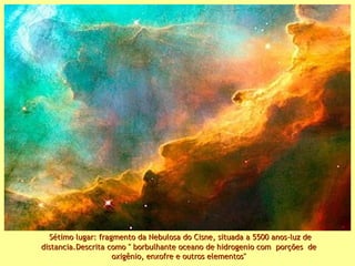 Sétimo lugar: fragmento da Nebulosa do Cisne, situada a 5500 anos-luz deSétimo lugar: fragmento da Nebulosa do Cisne, situada a 5500 anos-luz de
distancia.Descrita como " borbulhante oceano de hidrogenio com porções dedistancia.Descrita como " borbulhante oceano de hidrogenio com porções de
oxigênio, enxofre e outros elementos"oxigênio, enxofre e outros elementos"
 