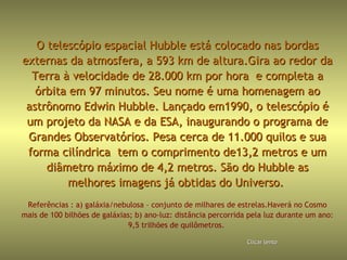 O telescópio espacial Hubble está colocado nas bordasO telescópio espacial Hubble está colocado nas bordas
externas da atmosfera, a 593 km de altura.Gira ao redor daexternas da atmosfera, a 593 km de altura.Gira ao redor da
Terra à velocidade de 28.000 km por hora e completa aTerra à velocidade de 28.000 km por hora e completa a
órbita em 97 minutos. Seu nome é uma homenagem aoórbita em 97 minutos. Seu nome é uma homenagem ao
astrônomo Edwin Hubble. Lançado em1990, o telescópio éastrônomo Edwin Hubble. Lançado em1990, o telescópio é
um projeto da NASA e da ESA, inaugurando o programa deum projeto da NASA e da ESA, inaugurando o programa de
Grandes Observatórios. Pesa cerca de 11.000 quilos e suaGrandes Observatórios. Pesa cerca de 11.000 quilos e sua
forma cilíndrica tem o comprimento de13,2 metros e umforma cilíndrica tem o comprimento de13,2 metros e um
diâmetro máximo de 4,2 metros. São do Hubble asdiâmetro máximo de 4,2 metros. São do Hubble as
melhores imagens já obtidas do Universo.melhores imagens já obtidas do Universo.
Referências : a) galáxia/nebulosa – conjunto de milhares de estrelas.Haverá no Cosmo
mais de 100 bilhões de galáxias; b) ano-luz: distância percorrida pela luz durante um ano:
9,5 trilhões de quilômetros.
ClicarClicar lentolento
 
