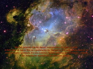 Não há palavras.diante destes monumentos de luzes e cores.Não há palavras.diante destes monumentos de luzes e cores.
A Nebulosa da Aguia fica na constelação da Serpente, e é uma janela aberta noA Nebulosa da Aguia fica na constelação da Serpente, e é uma janela aberta no
meio da noite estrelada.Em seu interior, jovens estrelas em formação, criandomeio da noite estrelada.Em seu interior, jovens estrelas em formação, criando
um formidavel espetáculo de emissões gasosas.um formidavel espetáculo de emissões gasosas.
 