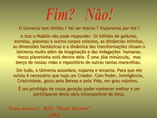 Tema musical: BSO “Blade Runner”
LMG
O Universo tem limites ? Vai ser eterno ? Viajaremos por ele ?O Universo tem limites ? Vai ser eterno ? Viajaremos por ele ?
A isso o Hubble não pode responder. Os bilhões de galáxias,A isso o Hubble não pode responder. Os bilhões de galáxias,
estrelas, planetas e outros corpos celestes, as distâncias infinitas,estrelas, planetas e outros corpos celestes, as distâncias infinitas,
as dimensões fantásticas e a dinâmica das transformações situam oas dimensões fantásticas e a dinâmica das transformações situam o
Universo muito além da imaginação e das indagações humanas.Universo muito além da imaginação e das indagações humanas.
Nosso planetinha está dentro dele. É uma jóia minúscula, masNosso planetinha está dentro dele. É uma jóia minúscula, mas
berço de nossas vidas e repositório de outras tantas maravilhas.berço de nossas vidas e repositório de outras tantas maravilhas.
Em tudo, o Universo assombra, espanta e encanta. Para que eleEm tudo, o Universo assombra, espanta e encanta. Para que ele
exista é necessário que haja um Criador. Com Poder, Inteligência,exista é necessário que haja um Criador. Com Poder, Inteligência,
Criatividade, gosto pela Beleza e pela Vida, em grau máximo.Criatividade, gosto pela Beleza e pela Vida, em grau máximo.
É um privilégio de nossa geração poder conhecer melhor e serÉ um privilégio de nossa geração poder conhecer melhor e ser
participante desta obra incomparável de Deus.participante desta obra incomparável de Deus.
 
