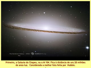 Primeiro, a Galaxia do Chapeu, ou a M 104. Fica à distância de uns 28 milhõesPrimeiro, a Galaxia do Chapeu, ou a M 104. Fica à distância de uns 28 milhões
de anos-luz. Considerada a melhor foto feita por Hubble.de anos-luz. Considerada a melhor foto feita por Hubble.
 