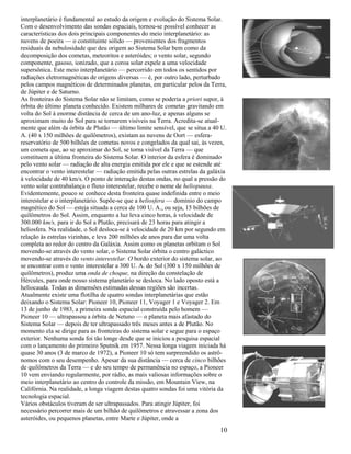 10
interplanetário é fundamental ao estudo da origem e evolução do Sistema Solar.
Com o desenvolvimento das sondas espaciais, tornou-se possível conhecer as
características dos dois principais componentes do meio interplanetário: as
nuvens de poeira — o constituinte sólido — provenientes dos fragmentos
residuais da nebulosidade que deu origem ao Sistema Solar bem como da
decomposição dos cometas, meteoritos e asteróides; o vento solar, segundo
componente, gasoso, ionizado, que a coroa solar expele a uma velocidade
supersônica. Este meio interplanetário — percorrido em todos os sentidos por
radiações eletromagnéticas de origens diversas — é, por outro lado, perturbado
pelos campos magnéticos de determinados planetas, em particular pelos da Terra,
de Júpiter e de Saturno.
As fronteiras do Sistema Solar não se limitam, como se poderia a priori supor, à
órbita do último planeta conhecido. Existem milhares de cometas gravitando em
volta do Sol à enorme distância de cerca de um ano-luz, e apenas alguns se
aproximam muito do Sol para se tornarem visíveis na Terra. Acredita-se atual-
mente que além da órbita de Plutão — último limite sensível, que se situa a 40 U.
A. (40 x 150 milhões de quilômetros), existam as nuvens de Oort — esfera-
reservatório de 500 bilhões de cometas novos e congelados da qual sai, às vezes,
um cometa que, ao se aproximar do Sol, se torna visível da Terra — que
constituem a última fronteira do Sistema Solar. O interior da esfera é dominado
pelo vento solar — radiação de alta energia emitida por ele e que se estende até
encontrar o vento interestelar — radiação emitida pelas outras estrelas da galáxia
à velocidade de 40 km/s. O ponto de interação destas ondas, no qual a pressão do
vento solar contrabalança o fluxo interestelar, recebe o nome de heliopausa.
Evidentemente, pouco se conhece desta fronteira quase indefinida entre o meio
interestelar e o interplanetário. Supõe-se que a heliosfera — domínio do campo
magnético do Sol — esteja situada a cerca de 100 U. A., ou seja, 15 bilhões de
quilômetros do Sol. Assim, enquanto a luz leva cinco horas, à velocidade de
300.000 km/s, para ir do Sol a Plutão, precisará de 23 horas para atingir a
heliosfera. Na realidade, o Sol desloca-se à velocidade de 20 km por segundo em
relação às estrelas vizinhas, e leva 200 milhões de anos para dar uma volta
completa ao redor do centro da Galáxia. Assim como os planetas orbitam o Sol
movendo-se através do vento solar, o Sistema Solar órbita o centro galáctico
movendo-se através do vento interestelar. O bordo exterior do sistema solar, ao
se encontrar com o vento interestelar a 300 U. A. do Sol (300 x 150 milhões de
quilômetros), produz uma onda de choque, na direção da constelação de
Hércules, para onde nosso sistema planetário se desloca. No lado oposto está a
heliocauda. Todas as dimensões estimadas dessas regiões são incertas.
Atualmente existe uma flotilha de quatro sondas interplanetárias que estão
deixando o Sistema Solar: Pioneer 10, Pioneer 11, Voyager 1 e Voyager 2. Em
13 de junho de 1983, a primeira sonda espacial construída pelo homem —
Pioneer 10 — ultrapassou a órbita de Netuno — o planeta mais afastado do
Sistema Solar — depois de ter ultrapassado três meses antes a de Plutão. No
momento ela se dirige para as fronteiras do sistema solar e segue para o espaço
exterior. Nenhuma sonda foi tão longe desde que se iniciou a pesquisa espacial
com o lançamento do primeiro Sputnik em 1957. Nessa longa viagem iniciada há
quase 30 anos (3 de marco de 1972), a Pioneer 10 só tem surpreendido os astrô-
nomos com o seu desempenho. Apesar da sua distância — cerca de cinco bilhões
de quilômetros da Terra — e do seu tempo de permanência no espaço, a Pioneer
10 vem enviando regularmente, por rádio, as mais valiosas informações sobre o
meio interplanetário ao centro do controle da missão, em Mountain View, na
Califórnia. Na realidade, a longa viagem destas quatro sondas foi uma vitória da
tecnologia espacial.
Vários obstáculos tiveram de ser ultrapassados. Para atingir Júpiter, foi
necessário percorrer mais de um bilhão de quilômetros e atravessar a zona dos
asteróides, ou pequenos planetas, entre Marte e Júpiter, onde a
 
