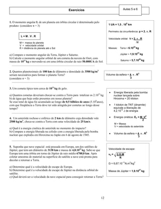 12
1. O momento angular L de um planeta em órbita circular é determinado pelo
produto: (considere = 3)
a) Compare o momento angular da Terra, Júpiter e Saturno.
b) Calcule o momento angular orbital de um cometa da nuvem de Oort, com
massa de 1013
kg e movendo-se em uma órbita circular de raio 50.000UA do Sol.
2. Quantos planetesimais de 100 km de diâmetro e densidade de 3500 kg/m3
seriam necessários para formar o planeta Terra?
(considere = 3)
3. Um cometa típico tem cerca de 1013
kg de gelo.
a) Quantos cometas deveriam chocar-se contra a Terra para totalizar os 2.1021
kg
b) de água que hoje estão presentes em nosso planeta?
Se esse total de água foi acumulado ao longo de 0,5 bilhões de anos (5.108
anos),
com que freqüência a Terra deve ter sido atingida por cometas ao longo desse
tempo?
4. Um asteróide rochoso e esférico de 2 km de diâmetro cuja densidade vale
2500 kg/m3
, choca-se contra a Terra com uma velocidade de 25 km/s.
a) Qual é a energia cinética do asteróide no momento do impacto?
b) Compare a energia liberada na colisão com a energia liberada pela bomba
nuclear que explodiu em Hiroxima no Japão em 6 de agosto de 1945.
5. Suponha que nave espacial está pousada em Europa, um dos satélites de
Júpiter, que tem um diâmetro de 3138 km e massa de 4,8.1022
kg. Sabe-se que
Europa tem uma órbita em torno de Júpiter de raio médio 6700,0 km. Após
coletar amostras de material na superfície do satélite a nave está pronta para
decolar e retornar a Terra.
a) Determine qual é a velocidade de escape de Europa.
b) Determine qual é a velocidade de escape de Júpiter na distância orbital do
satélite.
c) Qual deverá ser a velocidade da nave espacial para conseguir retornar a Terra?
L = M . V . R
M = massa do planeta
V = velocidade orbital
R = distância do planeta até o Sol
1 UA = 1,5 . 10
8
km
Perímetro da circunferência: p = 2. . R
Velocidade orbital: V = 2. . R
Massas: Terra = 6.10
24
kg
Júpiter = 1,9.10
27
kg
Saturno = 5,7.10
26
kg
t
Volume da esfera = 4. . R
3
3
Energia liberada pela bomba
nuclear lançada sobre
Hiroxima = 20 kiloton
1 kiloton de TNT (dinamite)
equivale a liberação de
4,2.10
12
J de energia
Energia cinética: Ec = M .V
2
M = Massa
V = velocidade do asteróide
Volume da esfera = 4. . R
3
2
3
Velocidade de escape:
ve = 2.G.M
G = 6,67.10
-11
N.m
2
/kg
2
Massa de Júpiter = 1,9.10
27
kg
R
Exercícios Aulas 5 e 6
 