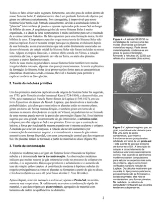2
Todos os fatos observados sugerem, fortemente, um alto grau de ordem dentro do
nosso Sistema Solar. O sistema inteiro não é um punhado fortuito de objetos que
giram ou orbitam aleatoriamente. Por conseguinte, é improvável que nosso
Sistema Solar tenha sido formado casualmente, devido à acumulação lenta de
"planetas" interestelares já prontos e apenas capturados pelo nosso Sol ao longo
de bilhões de anos. A arquitetura global de nosso Sistema Solar é muito
organizada, e a idade de seus componentes é muito uniforme para ser o resultado
de eventos caóticos fortuitos. Os fatos apontam para uma formação única, há 4,6
bilhões de anos. É importante perceber o que nossa teoria do Sistema Solar não
precisa explicar. Houve bastante tempo para que os planetas evoluíssem depois
de sua formação, assim circunstâncias que não estão diretamente associadas ao
desenvolvimento do estado inicial do Sistema Solar não foram incluídas na nossa
lista. Alguns exemplos disso são, o intenso efeito estufa em Vênus, a rotação
sincrônica da Lua, o aparecimento de vida na Terra, os anéis dos planetas
jovianos e outros fenômenos mais.
Além de suas muitas regularidades, nosso Sistema Solar também tem muitas
irregularidades notáveis, algumas das quais já mencionamos. A teoria explicativa
da formação do Sistema Solar deve prover razões fortes para as características
planetárias observadas sendo, contudo, flexível o bastante para permitir e
explicar também as divergências.
2. Teoria da nebulosa primitiva
Um dos primeiros modelos explicativos da origem do Sistema Solar foi sugerido,
em 1755, pelo filósofo alemão Immanuel Kant (1724-1804), e desenvolvido, em
1796, pelo matemático francês Pierre-Simon de Laplace (1749-1827), em seu
livro Exposition du System du Monde. Laplace, que desenvolveu a teoria das
probabilidades, calculou que como todos os planetas estão no mesmo plano,
giram em torno do Sol na mesma direção, e também giram em torno de si
mesmos na mesma direção (com exceção de Vênus), só poderiam ter-se formado
de uma mesma grande nuvem de partículas em rotação (figura 5a). Essa hipótese
sugeria que uma grande nuvem rotante de gás interestelar, a nebulosa solar,
colapsou para dar origem ao Sol e aos planetas. Uma vez que a contração se
iniciou, a força gravitacional da nuvem atuando em si mesma acelerou o colapso.
À medida que a nuvem colapsava, a rotação da nuvem aumentava por
conservação do momentum angular, e eventualmente a massa de gás rotante
assumiria uma forma discoidal, com uma concentração central que deu origem ao
Sol. Os planetas teriam se formado a partir do material no disco (figura 5b).
3. Teoria da condensação
A hipótese moderna para a origem do Sistema Solar é baseada na hipótese
nebular e é denominada teoria da condensação. As observações modernas
indicam que muitas nuvens de gás interestelar estão no processo de colapsar em
estrelas, e os argumentos físicos que predizem o achatamento e o aumento da
taxa de rotação estão corretos. A contribuição moderna à hipótese nebular diz
respeito principalmente a como os planetas se formaram a partir do gás no disco,
e foi desenvolvida nos anos 40 pelo físico alemão C. Von Weizäker.
Após colapsar, a nuvem começou a esfriar-se; apenas o Proto-Sol, no centro,
manteve sua temperatura. O resfriamento acarretou a condensação rápida do
material, o que deu origem aos planetesimais, agregados de material com
tamanhos da ordem de quilômetros de diâmetro.
Figura 5 - Laplace imaginou que, ao
girar, a nebulosa solar deixaria para
trás uma série de anéis
concêntricos, que viriam a
transformar-se em protoplanetas
orbitando em torno de um proto-sol
- bola quente de gás que evoluiria
até tornar-se o Sol. A descrição do
colapso e do achatamento da
nebulosa solar está essencialmente
correta, mas quando os astrônomos
modernos usaram computadores
para estudar os aspectos mais sutis
do problema, alguns erros foram
verificados na teoria nebular de
Laplace. Os cálculos mostraram que
os anéis do tipo previsto pela teoria,
provavelmente não se formariam e,
se isso ocorresse, eles não se
condensariam para formar planetas.
Na realidade, os cálculos de
computador verificaram que os anéis
tenderiam a dispersar-se.
Figura 4 - A estrela HD 65750 na
constelação de Carina é uma das
muitas observadas que lançam
material ao espaço. Parte desse
material ejetado condensa-se em
grãos de poeira interestelar,
formando a nebulosa (IC 2220) que
reflete a luz da estrela (foto acima).
 