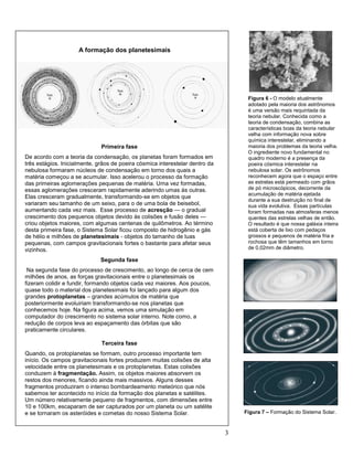 3
Primeira fase
De acordo com a teoria da condensação, os planetas foram formados em
três estágios. Inicialmente, grãos de poeira cósmica interestelar dentro da
nebulosa formaram núcleos de condensação em torno dos quais a
matéria começou a se acumular. Isso acelerou o processo da formação
das primeiras aglomerações pequenas de matéria. Uma vez formadas,
essas aglomerações cresceram rapidamente aderindo umas às outras.
Elas cresceram gradualmente, transformando-se em objetos que
variaram seu tamanho de um seixo, para o de uma bola de beisebol,
aumentando cada vez mais. Esse processo de acresção — o gradual
crescimento dos pequenos objetos devido às colisões e fusão deles —
criou objetos maiores, com algumas centenas de quilômetros. Ao término
desta primeira fase, o Sistema Solar ficou composto de hidrogênio e gás
de hélio e milhões de planetesimais - objetos do tamanho de luas
pequenas, com campos gravitacionais fortes o bastante para afetar seus
vizinhos.
Segunda fase
Na segunda fase do processo de crescimento, ao longo de cerca de cem
milhões de anos, as forças gravitacionais entre o planetesimais os
fizeram colidir e fundir, formando objetos cada vez maiores. Aos poucos,
quase todo o material dos planetesimais foi lançado para algum dos
grandes protoplanetas – grandes acúmulos de matéria que
posteriormente evoluiriam transformando-se nos planetas que
conhecemos hoje. Na figura acima, vemos uma simulação em
computador do crescimento no sistema solar interno. Note como, a
redução de corpos leva ao espaçamento das órbitas que são
praticamente circulares.
Terceira fase
Quando, os protoplanetas se formam, outro processo importante tem
início. Os campos gravitacionais fortes produzem muitas colisões de alta
velocidade entre os planetesimais e os protoplanetas. Estas colisões
conduzem à fragmentação. Assim, os objetos maiores absorvem os
restos dos menores, ficando ainda mais massivos. Alguns desses
fragmentos produziram o intenso bombardeamento meteórico que nós
sabemos ter acontecido no início da formação dos planetas e satélites.
Um número relativamente pequeno de fragmentos, com dimensões entre
10 e 100km, escaparam de ser capturados por um planeta ou um satélite
e se tornaram os asteróides e cometas do nosso Sistema Solar.
A formação dos planetesimais
Figura 6 - O modelo atualmente
adotado pela maioria dos astrônomos
é uma versão mais requintada da
teoria nebular. Conhecida como a
teoria de condensação, combina as
características boas da teoria nebular
velha com informação nova sobre
química interestelar, eliminando a
maioria dos problemas da teoria velha.
O ingrediente novo fundamental no
quadro moderno é a presença da
poeira cósmica interestelar na
nebulosa solar. Os astrônomos
reconhecem agora que o espaço entre
as estrelas está permeado com grãos
de pó microscópicos, decorrente da
acumulação de matéria ejetada
durante a sua destruição no final de
sua vida evolutiva. Essas partículas
foram formadas nas atmosferas menos
quentes das estrelas velhas de então.
O resultado é que nossa galáxia inteira
está coberta de lixo com pedaços
grossos e pequenos de matéria fria e
rochosa que têm tamanhos em torno
de 0,02mm de diâmetro.
Figura 7 – Formação do Sistema Solar.
 