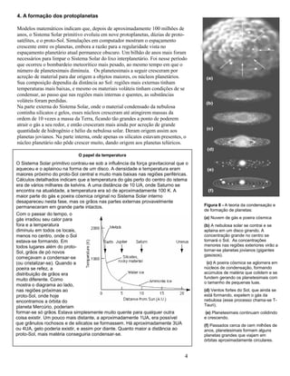 4
4. A formação dos protoplanetas
Modelos matemáticos indicam que, depois de aproximadamente 100 milhões de
anos, o Sistema Solar primitivo evoluiu em nove protoplanetas, dúzias de proto-
satélites, e o proto-Sol. Simulações em computador mostram o espaçamento
crescente entre os planetas, embora a razão para a regularidade vista no
espaçamento planetário atual permanece obscuro. Um bilhão de anos mais foram
necessários para limpar o Sistema Solar do lixo interplanetário. Foi nesse período
que ocorreu o bombardeio meteorítico mais pesado, ao mesmo tempo em que o
número de planetesimais diminuía. Os planetesimais a seguir cresceram por
acreção de material para dar origem a objetos maiores, os núcleos planetários.
Sua composição dependia da distância ao Sol: regiões mais externas tinham
temperaturas mais baixas, e mesmo os materiais voláteis tinham condições de se
condensar, ao passo que nas regiões mais internas e quentes, as substâncias
voláteis foram perdidas.
Na parte externa do Sistema Solar, onde o material condensado da nebulosa
continha silicatos e gelos, esses núcleos cresceram até atingirem massas da
ordem de 10 vezes a massa da Terra, ficando tão grandes a ponto de poderem
atrair o gás a seu redor, e então cresceram mais ainda por acreção de grande
quantidade de hidrogênio e hélio da nebulosa solar. Deram origem assim aos
planetas jovianos. Na parte interna, onde apenas os silicatos estavam presentes, o
núcleo planetário não pôde crescer muito, dando origem aos planetas telúricos.
O papel da temperatura
O Sistema Solar primitivo contraiu-se sob a influência da força gravitacional que o
aqueceu e o aplainou na forma de um disco. A densidade e temperatura eram
maiores próximo do proto-Sol central e muito mais baixas nas regiões periféricas.
Cálculos detalhados indicam que a temperatura do gás perto do centro do istema
era de vários milhares de kelvins. A uma distância de 10 UA, onde Saturno se
encontra na atualidade, a temperatura era só de aproximadamente 100 K. A
maior parte do gás e poeira cósmica original no Sistema Solar interno
desapareceu nesta fase, mas os grãos nas partes externas provavelmente
permaneceram em grande parte intactos. Figura 8 - A teoria da condensação e
de formação de planetas:
(a) Nuvem de gás e poeira cósmica
(b) A nebulosa solar se contrai e se
aplaina em um disco girando. A
concentração grande no centro se
tornará o Sol. As concentrações
menores nas regiões exteriores virão a
tornar-se planetas jovianos (gigantes
gasosos).
(c) A poeira cósmica se aglomera em
núcleos de condensação, formando
acúmulos de matéria que colidem e se
fundem gerando os planetesimais com
o tamanho de pequenas luas.
(d) Ventos fortes do Sol, que ainda se
está formando, expelem o gás da
nebulosa (esse processo chama-se T-
Tauri).
(e) Planetesimais continuam colidindo
e crescendo.
(f) Passados cerca de cem milhões de
anos, planetesimais formam alguns
planetas grandes que viajam em
órbitas aproximadamente circulares.
Com o passar do tempo, o
gás irradiou seu calor para
fora e a temperatura
diminuiu em todos os locais,
menos no centro, onde o Sol
estava-se formando. Em
todos lugares além do proto-
Sol, grãos de pó novos
começavam a condensar-se
(ou cristalizar-se). Quando a
poeira se refez, a
distribuição de grãos era
muito diferente. Como
mostra o diagrama ao lado,
nas regiões próximas ao
proto-Sol, onde hoje
encontramos a órbita do
planeta Mercúrio, poderiam
formar-se só grãos
metálicos.
. Estava simplesmente muito quente para qualquer outra
coisa existir. Um pouco mais distante, a aproximadamente 1UA, era possível
que grânulos rochosos e de silicatos se formassem. Há aproximadamente 3UA
ou 4UA, gelo poderia existir, e assim por diante. Quanto maior a distância ao
proto-Sol, mais matéria conseguiria condensar-se.
 