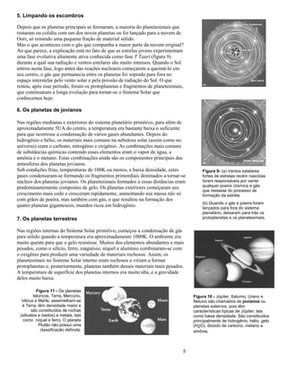 5
5. Limpando os escombros
Depois que os planetas principais se formaram, a maioria do planetesimais que
restaram ou colidiu com um dos novos planetas ou foi lançado para a nuvem de
Oort, só restando uma pequena fração de material sólido.
Mas o que aconteceu com o gás que compunha a maior parte da nuvem original?
Ao que parece, a explicação está no fato de que as estrelas jovens experimentam
uma fase evolutiva altamente ativa conhecida como fase T Tauri (figura 9)
durante a qual sua radiação e ventos estelares são muito intensos. Quando o Sol
entrou nesta fase, logo antes das reações nucleares começarem a queimá-lo em
seu centro, o gás que permanecia entre os planetas foi soprado para fora no
espaço interstelar pelo vento solar e pela pressão de radiação do Sol. O que
restou, após esse período, foram os protoplanetas e fragmentos de planetesimais,
que continuaram a longa evolução para tornar-se o Sistema Solar que
conhecemos hoje.
6. Os planetas de jovianos
Nas regiões medianas e exteriores do sistema planetário primitivo, para além de
aproximadamente 5UA do centro, a temperatura era bastante baixa o suficiente
para que ocorresse a condensação de vários gases abundantes. Depois do
hidrogênio e hélio, os materiais mais comuns na nebulosa solar (assim como no
universo) eram o carbono, nitrogênio e oxigênio. As combinações mais comuns
de substâncias químicas contendo esses elementos eram o vapor de água, a
amônia e o metano. Estas combinações ainda são os componentes principais das
atmosferas dos planetas jovianos.
Sob condições frias, temperaturas de 100K ou menos, e baixa densidade, estes
gases condensaram-se formando os fragmentos primordiais destinados a tornar-se
núcleos dos planetas jovianos. Os planetesimais formados a essas distâncias eram
predominantemente compostos de gelo. Os planetas exteriores começaram seu
crescimento mais cedo e cresceram rapidamente, aumentando sua massa não só
com grãos de poeira, mas também com gás, o que resultou na formação dos
quatro planetas gigantescos, mundos ricos em hidrogênio.
7. Os planetas terrestres
Nas regiões internas do Sistema Solar primitivo, começou a condensação de gás
para sólido quando a temperatura era aproximadamente 1000K. O ambiente era
muito quente para que o gelo resistisse. Muitos dos elementos abundantes e mais
pesados, como o silício, ferro, magnésio, níquel e alumínio combinaram-se com
o oxigênio para produzir uma variedade de materiais rochosos. Assim, os
planetesimais no Sistema Solar interno eram rochosos e viriam a formar
protoplanetas e, posteriormente, planetas também desses materiais mais pesados.
A temperatura de superfície dos planetas internos era muito alta, e a gravidade
deles muito baixa.
Figura 9- (a) Ventos estelares
fortes de estrelas recém nascidas
foram responsáveis por varrer
qualquer poeira cósmica e gás
que restasse do processo de
formação da estrela
(b) Quando o gás e poeira foram
lançados para fora do sistema
planetário, deixaram para trás os
protoplanetas e os planetesimais.
Figura 10 - Júpiter, Saturno, Urano e
Netuno são chamados de jovianos ou
planetas externos, pois têm
características típicas de Júpiter, tais
como baixa densidade. São constituídos
principalmente de hidrogênio, hélio, gelo
(H2O), dióxido de carbono, metano e
amônia.
Figura 11 - Os planetas
telúricos, Terra, Mercúrio,
Vênus e Marte, assemelham-se
à Terra, têm densidade maior e
são constituídos de rochas
(silicatos e óxidos) e metais, tais
como níquel e ferro. O planeta
Plutão não possui uma
classificação definida.
 