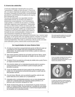 6
8. A teoria das catástrofes
A teoria da condensação responde pelos nove pontos
"característicos" listados no início da aula 5. Como já foi
dito, um aspecto importante de qualquer teoria explicativa
da origem e formação do Sistema Solar é sua flexibilidade
para permitir a possibilidade de divergências do esquema
bem ordenado das coisas.
Na teoria da condensação essa capacidade é devida a
aleatoriedade inerente aos encontros que fundem os
planetesimais em protoplanetas. Com a diminuição de
corpos grandes e o aumento de suas massas, as colisões
individuais adquiriram maior importância. Ainda podem
ser vistos os efeitos destas colisões em muitas partes do
Sistema Solar, por exemplo, as grandes crateras presentes
em muitos dos longínquos satélites que estudamos hoje.
Começou-se com nove pontos regulares para explicar a
formação de nosso sistema planetário e termina-se com
oito características irregulares do Sistema Solar. É
impossível testar quaisquer destas afirmações diretamente, mas é razoável supor
que alguns, ou até mesmo todos, dos seguintes aspectos "estranhos" do Sistema
Solar podem ser explicados em termos de colisões nas fases formativas do
sistema protoplanetário. Nem todos os astrônomos estão de acordo com todas
essas explicações, porém, a maioria deles aceita boa parte delas.
As irregularidades do nosso Sistema Solar
1. O núcleo de níquel-ferro excepcionalmente grande de Mercúrio pode ser
o resultado de uma colisão entre dois protoplanetas parcialmente
diferenciados. Os núcleos podem ter-se fundido, e parte do material do
manto ter-se perdido.
2. Dois corpos grandes poderiam ter-se fundido para formar Vênus, sendo
essa a causa de sua baixa velocidade de rotação e de seu movimento
retrógrado.
3. O sistema Terra-Lua pode ter-se formado da colisão entre a proto-Terra e
um objeto do tamanho do Marte.
4. Uma recente colisão com um planetesimal grande pode ter causado a
curiosa assimetria norte-sul de Marte e pode ter lançado parte da
atmosfera do planeta.
5. O eixo de rotação inclinado de Urano pode ter sido causado por uma
colisão com um planetesimal suficientemente grande, ou pela fusão de
dois planetas menores.
6. A lua de Urano, Miranda, com sua estranha superfície, pode ter sido
quase destruída numa colisão com um planetesimal.
7. Interações entre o protoplanetas jovianos e um ou mais planetesimais
podem ser a resposta pelas luas irregulares desses planetas e, em
particular, pelo movimento retrógrado de Tritão.
8. Plutão simplesmente pode ser um representante do grande cinturão de
Kuiper, e o sistema Plutão -Caronte pode ser o resultado de uma colisão
entre dois planetesimais frios antes que a maioria fosse lançada através
de interações com os planetas jovianos.
Dois corpos grandes poderiam ter-se fundido
para formar Vênus, sendo essa a causa de
sua baixa velocidade de rotação
O eixo de rotação inclinado de Urano pode ter
sido causado por uma colisão com um
planetesimal suficientemente grande, ou pela
fusão de dois planetas menores.
O núcleo de níquel-ferro excepcionalmente
grande de Mercúrio pode ser o resultado de
uma colisão entre dois protoplanetas
parcialmente diferenciados.
 