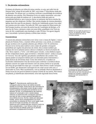 7
9. Os planetas extrassolares
O número de planetas em órbita de outras estrelas, ou seja, que estão fora do
Sistema Solar, atinge 60 até junho de 2001, sem contar 17 descobertas ainda não
confirmadas. No mesmo ano, os cientistas verificam a possibilidade da existência
de planetas sem estrelas. Eles flutuariam livres no espaço interestelar, sem estar
presos pela gravidade de nenhum sol. A descoberta ainda não pode ser
considerada definitiva, pois é preciso checar se realmente não havia estrelas tão
pequenas que não chegavam a brilhar. Das estrelas dotadas de sistema planetário,
apenas duas têm mais de um planeta: a Ípsilon de Andrômeda arrasta a seu redor
um sistema com três corpos. Em julho de 1999, uma equipe do Observatório do
Sul Europeu localiza, em torno da estrela Iota da Constelação do Relógio, a 56
anos-luz da Terra, o primeiro corpo com uma órbita semelhante à da Terra em
torno do Sol, completando uma translação a cada 320 dias. Em agosto daquele
ano é encontrado o primeiro planeta a orbitar duas estrelas.
Características
A maioria dos planetas extrassolares tem várias vezes a massa de Júpiter, o maior
planeta do Sistema Solar, e mantém órbitas próximas a sua estrela, ao contrário
do que acontece com os grandes planetas que orbitam o Sol. Os astrônomos
buscam novas teorias para explicar como corpos tão grandes conseguem
perambular por regiões tão próximas da estrela. Eles avaliam também que
nenhum dos novos planetas parece oferecer condições ao desenvolvimento da
vida. Nesse aspecto, a Terra - com órbita quase circular, a uma distância segura
do Sol, temperatura amena, água em fartura e atmosfera estável - ainda é exceção
no Universo. Isso não significa que planetas semelhantes não existam. Eles
apenas podem ser pequenos demais para ser detectados pelos instrumentos e
pelas técnicas da astronomia atual. Como não emitem luz, só podem ser
localizados indiretamente.Uma das técnicas para confirmar a existência desses
planetas consiste em captar movimentos sutis da estrela central ao ser puxada
pela força da gravidade do corpo que a circunda. Outra forma é medir variações
em seu brilho, que denunciam a passagem de um corpo escuro entre ela e o
observador na Terra. Mais recentemente, vem-se tentando observar diretamente a
forma escura de um possível planeta ao passar à frente de sua estrela. Pelo menos
um planeta, já identificado anteriormente, teria sido registrado dessa forma.
A nebulosa de Órion (M42) é uma região
de formação de estrelas localizada a
1500 anos-luz da Terra. Ela está junto às
estrelas que compõem a espada do
caçador que está representado na
constelação.
Detalhe de uma região de apenas 0,14
ano-luz, na nebulosa de Órion, mostra
o disco de material de onde se
formarão planetas.
Figura 7 - Recentemente, astrônomos têm
conseguido observar discos de matéria cercando
estrelas em formação. Esses discos são chamados de
protoplanetários, pois essas nuvens de gás e poeira
cósmica poderão eventualmente transformar-se em
planetas. De fato, os protoplanetários são sistemas
solares em construção e com o estudo desses
sistemas os astrônomos têm conseguido examinar o
que deve ter sido a nossa nebulosa planetária há
cinco bilhões de anos. Na foto, obtida pelo telescópio
Hubble, vemos vários protoplanetários que foram
encontrados na nebulosa de Órion numa região muito
ativa de formação de estrelas. Em todos eles,
observa-se que a estrela está bem visível no centro do
disco protoplanetário, o que reforça a idéia de que
nosso Sol deve ter brilhado antes que os planetas
estivessem completamente formados.
 