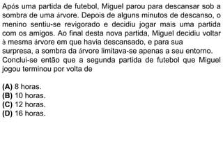Após uma partida de futebol, Miguel parou para descansar sob a
sombra de uma árvore. Depois de alguns minutos de descanso, o
menino sentiu-se revigorado e decidiu jogar mais uma partida
com os amigos. Ao final desta nova partida, Miguel decidiu voltar
à mesma árvore em que havia descansado, e para sua
surpresa, a sombra da árvore limitava-se apenas a seu entorno.
Conclui-se então que a segunda partida de futebol que Miguel
jogou terminou por volta de
(A) 8 horas.
(B) 10 horas.
(C) 12 horas.
(D) 16 horas.
 