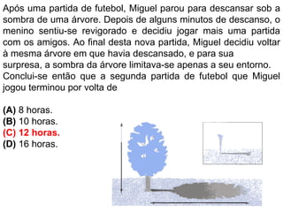 Após uma partida de futebol, Miguel parou para descansar sob a
sombra de uma árvore. Depois de alguns minutos de descanso, o
menino sentiu-se revigorado e decidiu jogar mais uma partida
com os amigos. Ao final desta nova partida, Miguel decidiu voltar
à mesma árvore em que havia descansado, e para sua
surpresa, a sombra da árvore limitava-se apenas a seu entorno.
Conclui-se então que a segunda partida de futebol que Miguel
jogou terminou por volta de
(A) 8 horas.
(B) 10 horas.
(C) 12 horas.
(D) 16 horas.
 